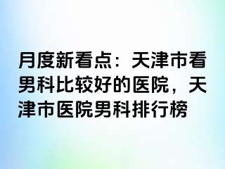 月度新看点：天津市看男科比较好的医院，天津市医院男科排行榜