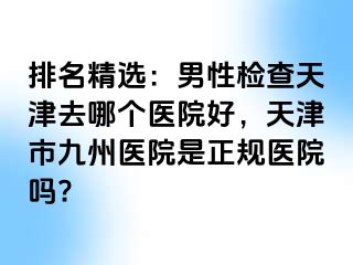排名精选：男性检查天津去哪个医院好，天津市九州医院是正规医院吗?