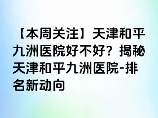 【本周关注】天津和平九洲医院好不好？揭秘天津和平九洲医院-排名新动向