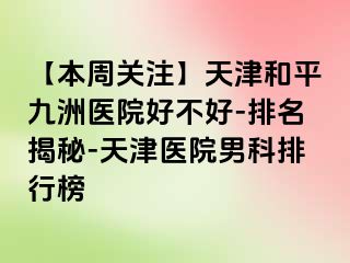 【本周关注】天津和平九洲医院好不好-排名揭秘-天津医院男科排行榜