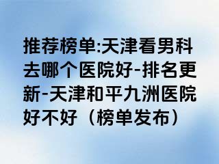 推荐榜单:天津看男科去哪个医院好-排名更新-天津和平九洲医院好不好（榜单发布）