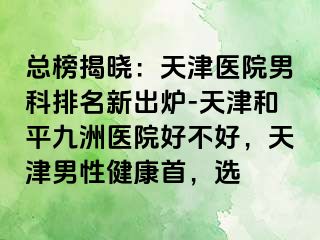 总榜揭晓：天津医院男科排名新出炉-天津和平九洲医院好不好，天津男性健康首，选