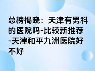 总榜揭晓：天津有男科的医院吗-比较新推荐-天津和平九洲医院好不好