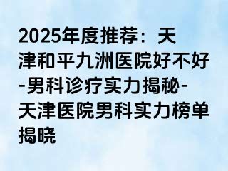 2025年度推荐：天津和平九洲医院好不好-男科诊疗实力揭秘-天津医院男科实力榜单揭晓