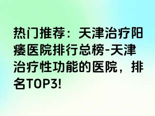 热门推荐：天津治疗阳痿医院排行总榜-天津治疗性功能的医院，排名TOP3!