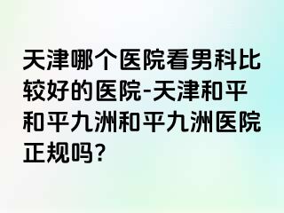 天津哪个医院看男科比较好的医院-天津和平和平九洲和平九洲医院正规吗?