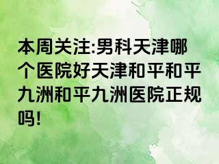本周关注:男科天津哪个医院好天津和平和平九洲和平九洲医院正规吗!