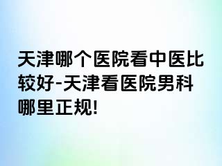 天津哪个医院看中医比较好-天津看医院男科哪里正规!