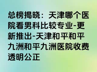 总榜揭晓：天津哪个医院看男科比较专业-更新推出-天津和平和平九洲和平九洲医院收费透明公正