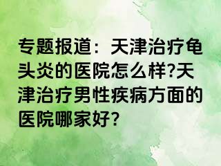 专题报道：天津治疗龟头炎的医院怎么样?天津治疗男性疾病方面的医院哪家好?