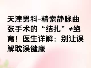 天津男科-精索静脉曲张手术的“结扎”≠绝育！医生详解：别让误解耽误健康