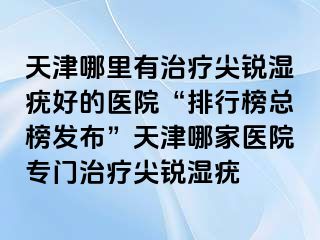 天津哪里有治疗尖锐湿疣好的医院“排行榜总榜发布”天津哪家医院专门治疗尖锐湿疣