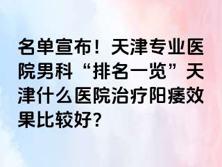 名单宣布！天津专业医院男科“排名一览”天津什么医院治疗阳痿效果比较好？