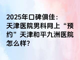 2025年口碑俱佳：天津医院男科网上“预约”天津和平九洲医院怎么样？
