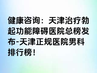 健康咨询：天津治疗勃起功能障碍医院总榜发布-天津正规医院男科排行榜！