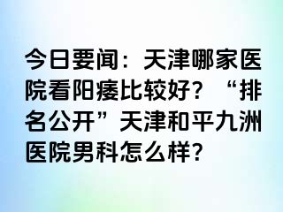 今日要闻：天津哪家医院看阳痿比较好？“排名公开”天津和平九洲医院男科怎么样？