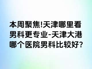 本周聚焦!天津哪里看男科更专业-天津大港哪个医院男科比较好?