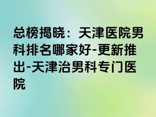 总榜揭晓：天津医院男科排名哪家好-更新推出-天津治男科专门医院
