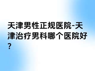 天津男性正规医院-天津治疗男科哪个医院好?