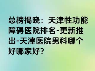 总榜揭晓：天津性功能障碍医院排名-更新推出-天津医院男科哪个好哪家好?