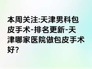 本周关注:天津男科包皮手术-排名更新-天津哪家医院做包皮手术好？