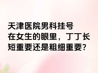 天津医院男科挂号  在女生的眼里，丁丁长短重要还是粗细重要？