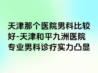 天津那个医院男科比较好-天津和平九洲医院专业男科诊疗实力凸显