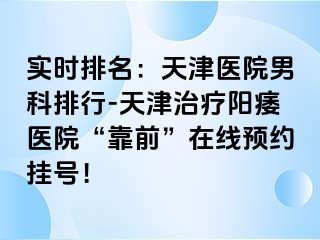 实时排名：天津医院男科排行-天津治疗阳痿医院“靠前”在线预约挂号！