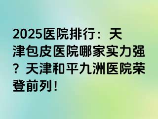 2025医院排行：天津包皮医院哪家实力强？天津和平九洲医院荣登前列！