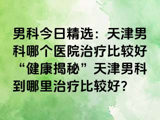 男科今日精选：天津男科哪个医院治疗比较好“健康揭秘”天津男科到哪里治疗比较好？