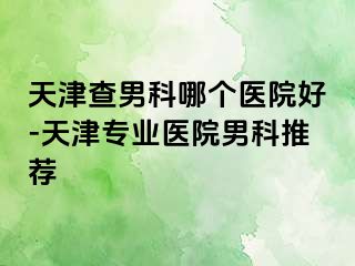 天津查男科哪个医院好-天津专业医院男科推荐