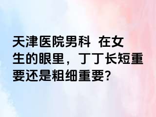 天津医院男科  在女生的眼里，丁丁长短重要还是粗细重要？