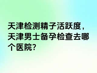 天津检测精子活跃度，天津男士备孕检查去哪个医院?