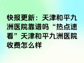 快报更新：天津和平九洲医院靠谱吗“热点速看”天津和平九洲医院收费怎么样