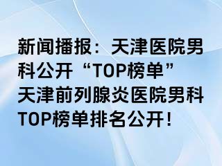 新闻播报：天津医院男科公开“TOP榜单”天津前列腺炎医院男科TOP榜单排名公开！