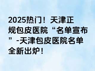 2025热门！天津正规包皮医院“名单宣布”-天津包皮医院名单全新出炉！