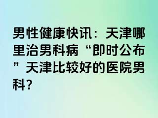 男性健康快讯：天津哪里治男科病“即时公布”天津比较好的医院男科？