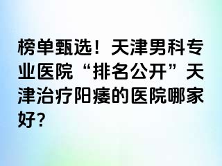 榜单甄选！天津男科专业医院“排名公开”天津治疗阳痿的医院哪家好？