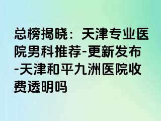 总榜揭晓：天津专业医院男科推荐-更新发布-天津和平九洲医院收费透明吗