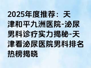 2025年度推荐：天津和平九洲医院-泌尿男科诊疗实力揭秘-天津看泌尿医院男科排名热榜揭晓