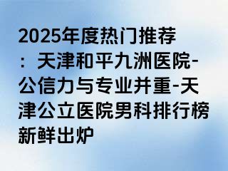 2025年度热门推荐：天津和平九洲医院-公信力与专业并重-天津公立医院男科排行榜新鲜出炉