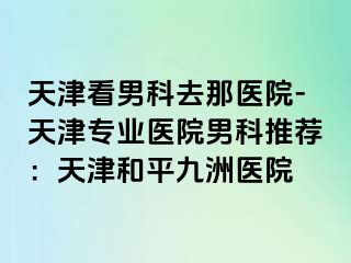 天津看男科去那医院-天津专业医院男科推荐：天津和平九洲医院