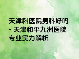 天津科医院男科好吗 - 天津和平九洲医院专业实力解析