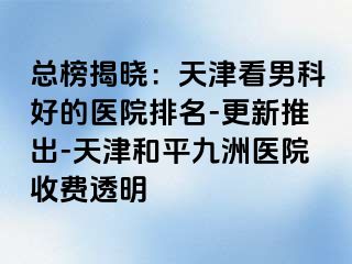 总榜揭晓：天津看男科好的医院排名-更新推出-天津和平九洲医院收费透明