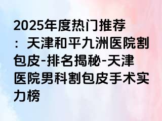 2025年度热门推荐：天津和平九洲医院割包皮-排名揭秘-天津医院男科割包皮手术实力榜