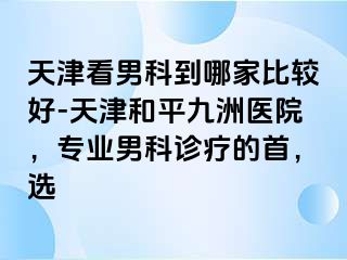 天津看男科到哪家比较好-天津和平九洲医院，专业男科诊疗的首，选