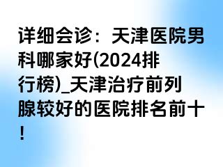 详细会诊：天津医院男科哪家好(2024排行榜)_天津治疗前列腺较好的医院排名前十！