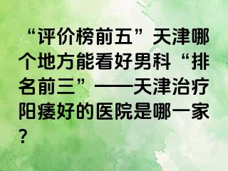 “评价榜前五”天津哪个地方能看好男科“排名前三”——天津治疗阳痿好的医院是哪一家？
