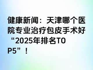 健康新闻：天津哪个医院专业治疗包皮手术好“2025年排名TOP5”！