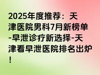 2025年度推荐：天津医院男科7月新榜单-早泄诊疗新选择-天津看早泄医院排名出炉！